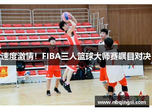 速度激情！FIBA三人篮球大师赛瞩目对决