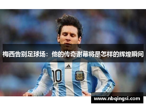 梅西告别足球场：他的传奇谢幕将是怎样的辉煌瞬间